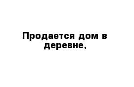 Продается дом в деревне,